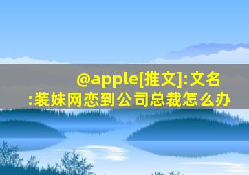 @apple[推文]:文名:装妹网恋到公司总裁怎么办